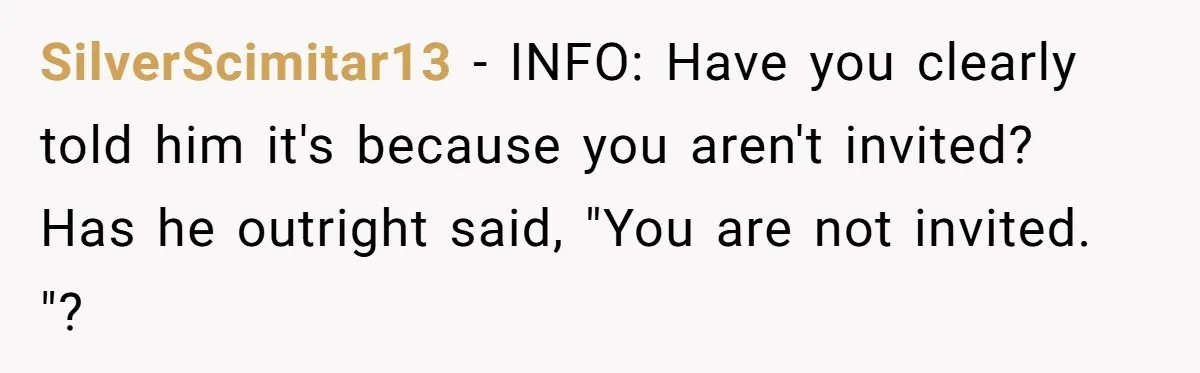 SilverScimitar13 − INFO: Have you clearly told him it's because you aren't invited? Has he outright said, "You are not invited. "?