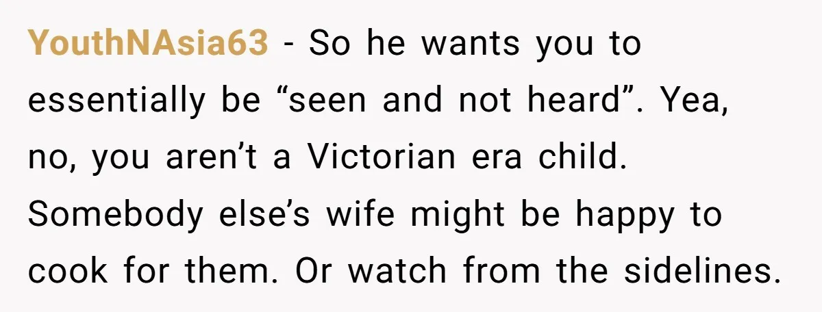 YouthNAsia63 − So he wants you to essentially be “seen and not heard”. Yea, no, you aren’t a Victorian era child. Somebody else’s wife might be happy to cook for...
