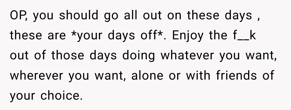 OP, you should go all out on these days , these are *your days off*. Enjoy the f__k out of those days doing whatever you want, wherever you want, alone...