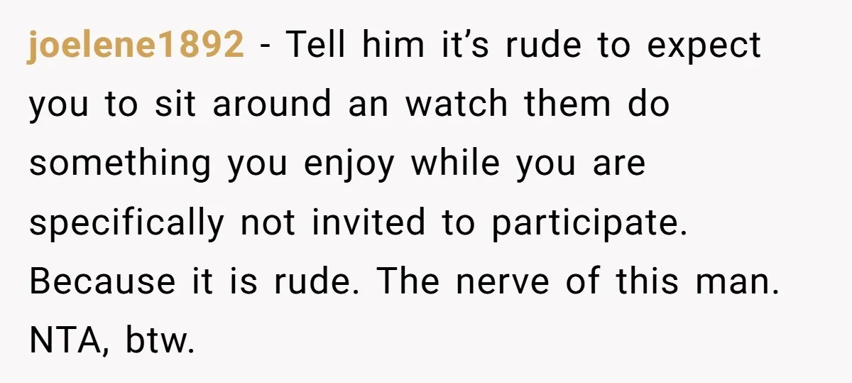 joelene1892 − Tell him it’s rude to expect you to sit around an watch them do something you enjoy while you are specifically not invited to participate. Because it is...