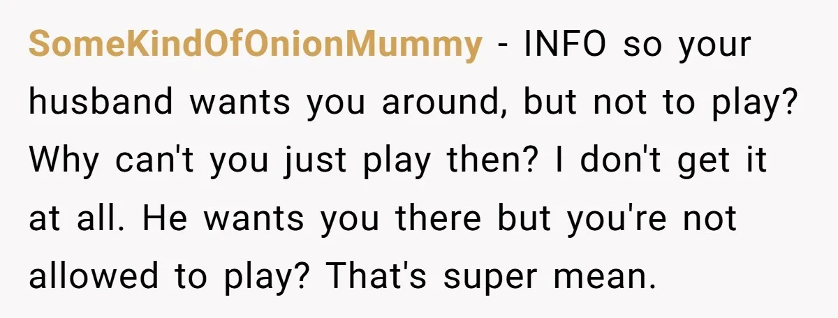 SomeKindOfOnionMummy − INFO so your husband wants you around, but not to play? Why can't you just play then? I don't get it at all. He wants you there but...