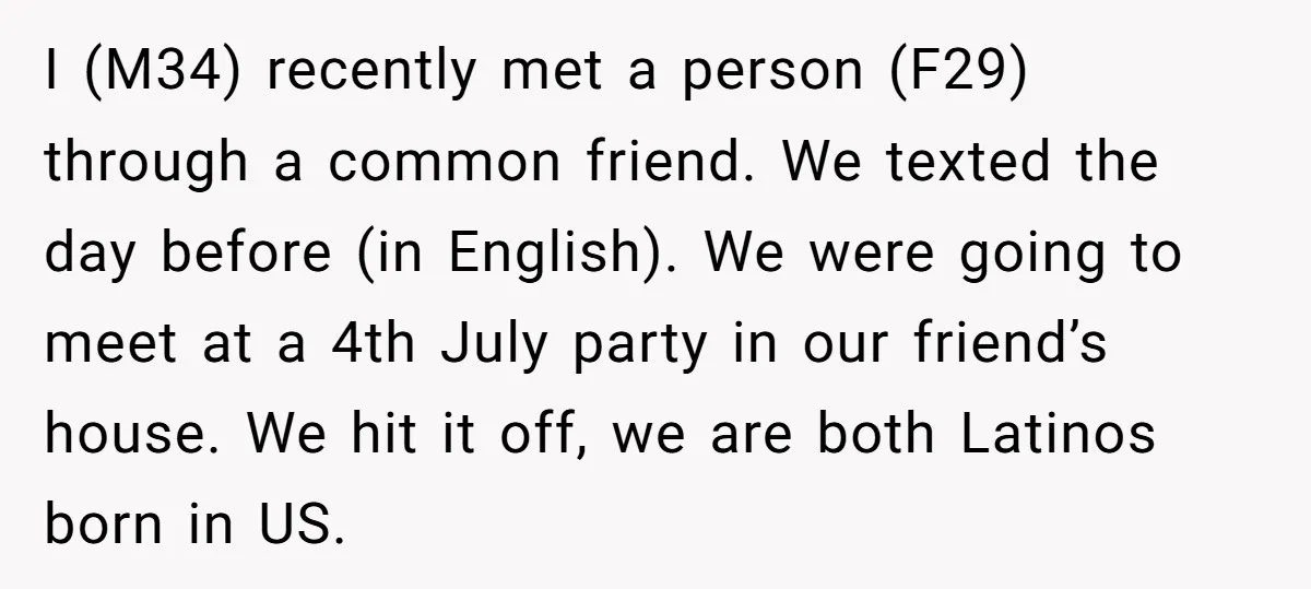 I (M34) recently met a person (F29) through a common friend. We texted the day before (in English). We were going to meet at a 4th July party in our...