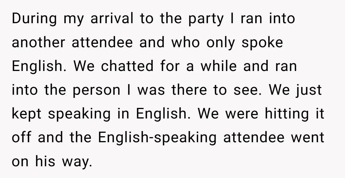 During my arrival to the party I ran into another attendee and who only spoke English. We chatted for a while and ran into the person I was there to...