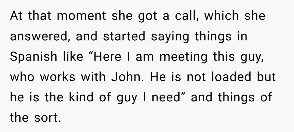 At that moment she got a call, which she answered, and started saying things in Spanish like “Here I am meeting this guy, who works with John. He is not...