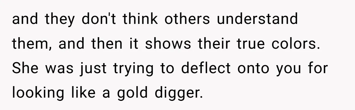 and they don't think others understand them, and then it shows their true colors. She was just trying to deflect onto you for looking like a gold digger.