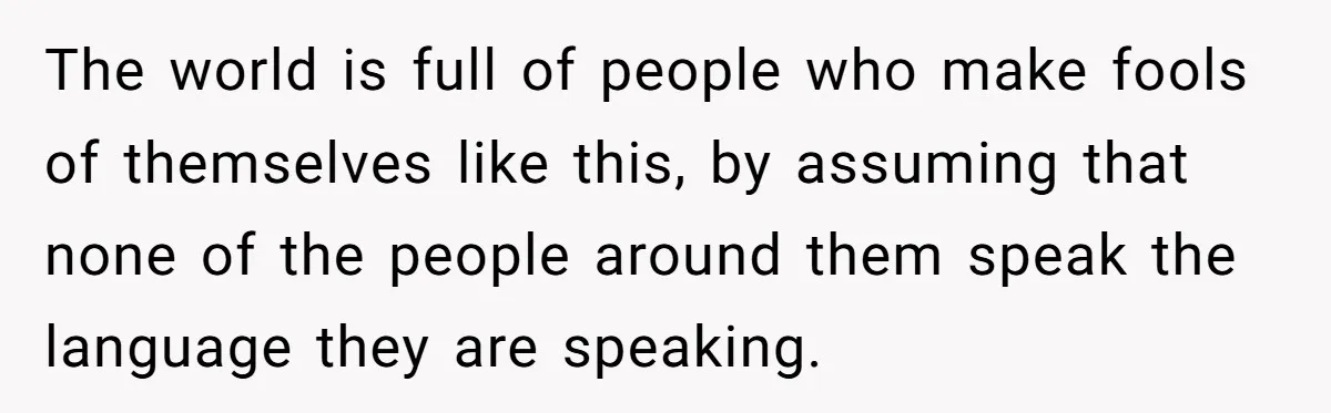 The world is full of people who make fools of themselves like this, by assuming that none of the people around them speak the language they are speaking.