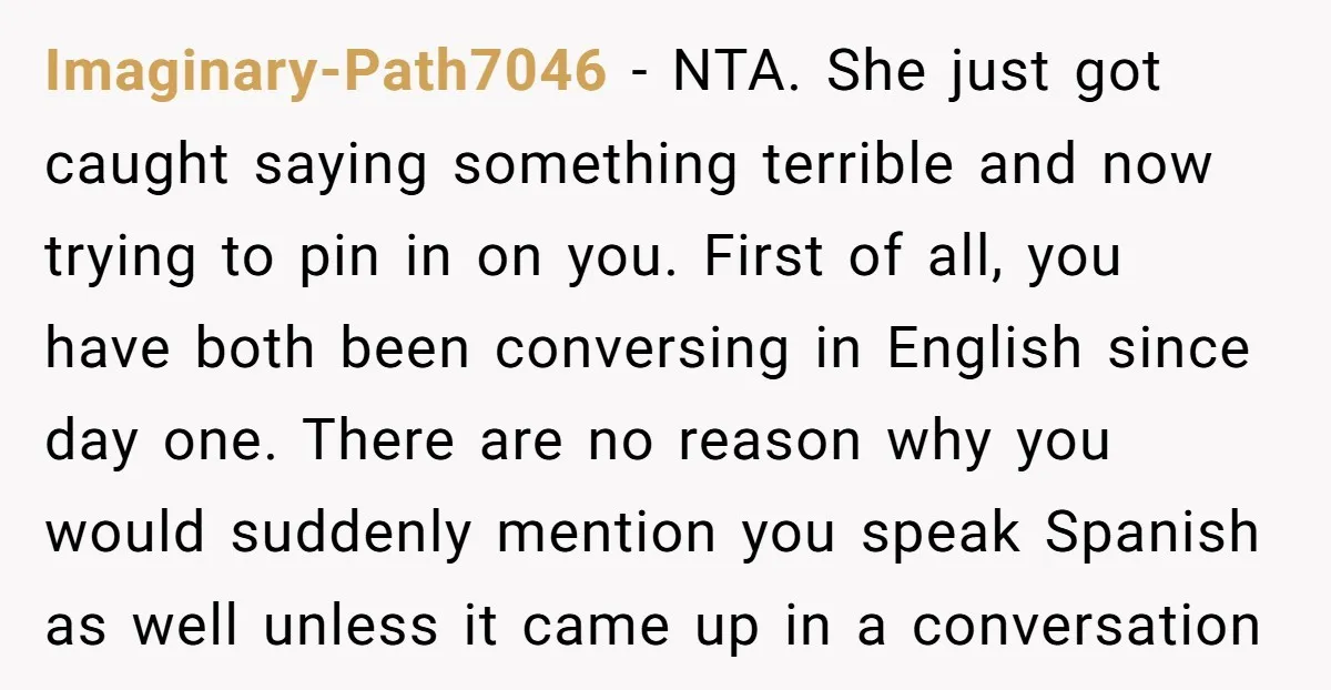 Imaginary-Path7046 − NTA. She just got caught saying something terrible and now trying to pin in on you. First of all, you have both been conversing in English since day...