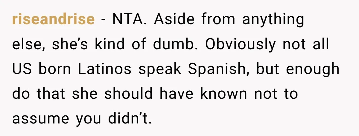 riseandrise − NTA. Aside from anything else, she’s kind of dumb. Obviously not all US born Latinos speak Spanish, but enough do that she should have known not to assume...
