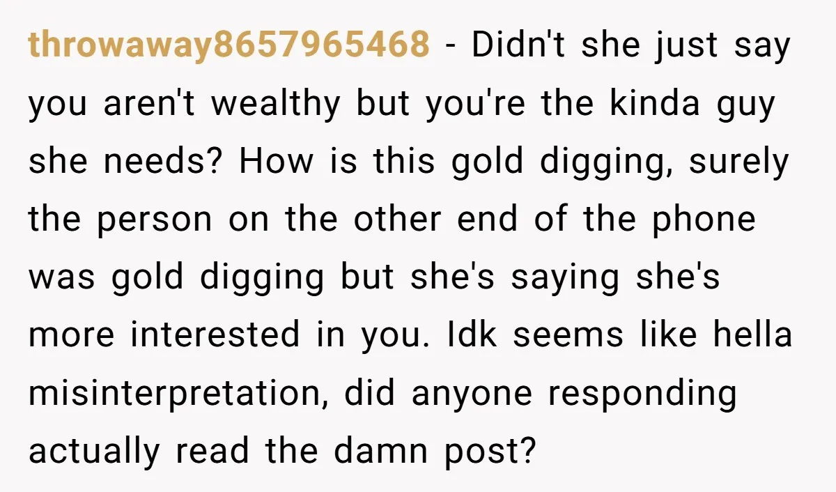 throwaway8657965468 − Didn't she just say you aren't wealthy but you're the kinda guy she needs? How is this gold digging, surely the person on the other end of the...