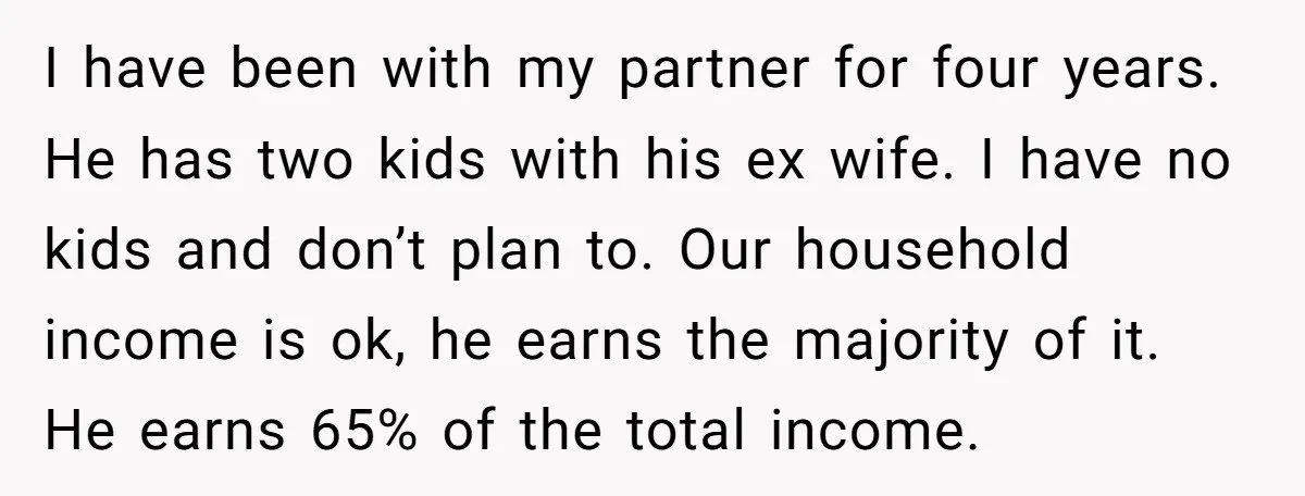 I have been with my partner for four years. He has two kids with his ex wife. I have no kids and don’t plan to. Our household income is ok,...