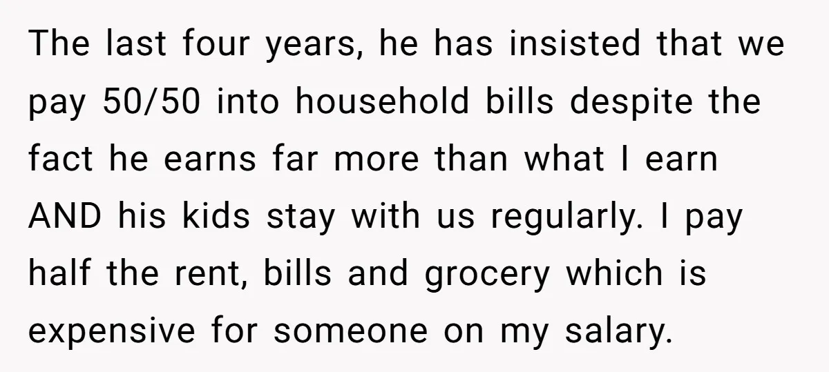 The last four years, he has insisted that we pay 50/50 into household bills despite the fact he earns far more than what I earn AND his kids stay with...