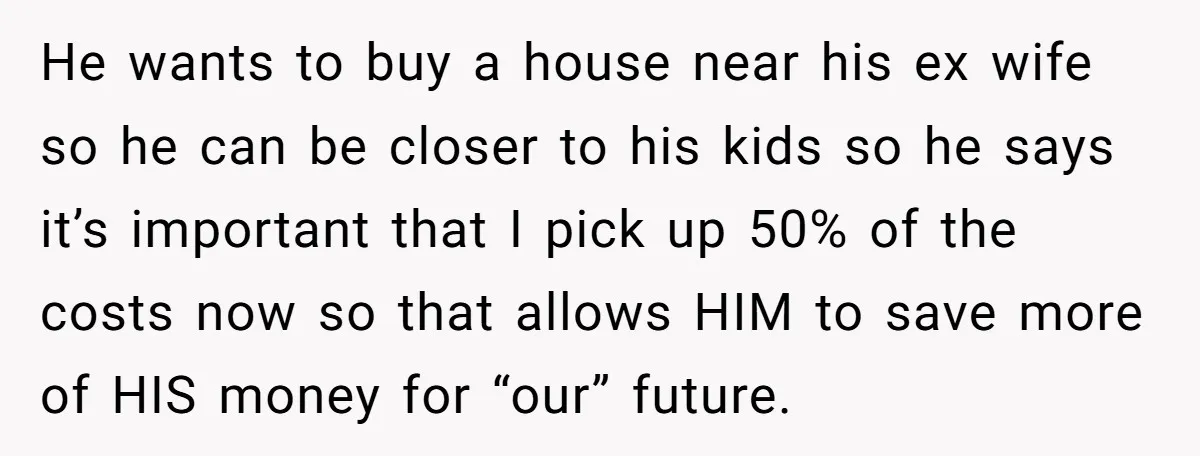 He wants to buy a house near his ex wife so he can be closer to his kids so he says it’s important that I pick up 50% of the...