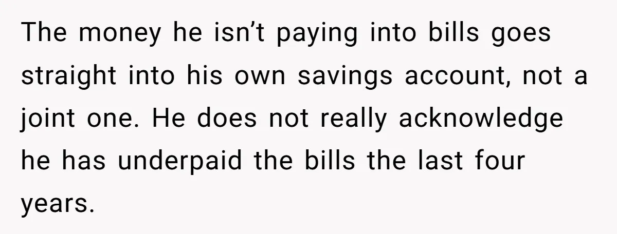 The money he isn’t paying into bills goes straight into his own savings account, not a joint one. He does not really acknowledge he has underpaid the bills the last...