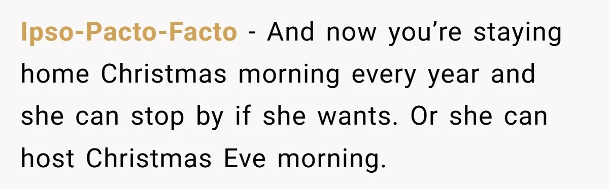 Ipso-Pacto-Facto − And now you’re staying home Christmas morning every year and she can stop by if she wants. Or she can host Christmas Eve morning.