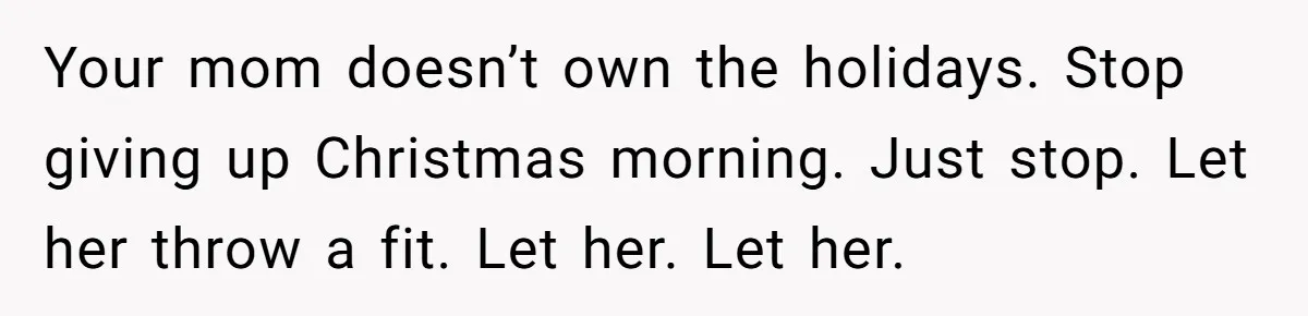 Your mom doesn’t own the holidays. Stop giving up Christmas morning. Just stop. Let her throw a fit. Let her. Let her.