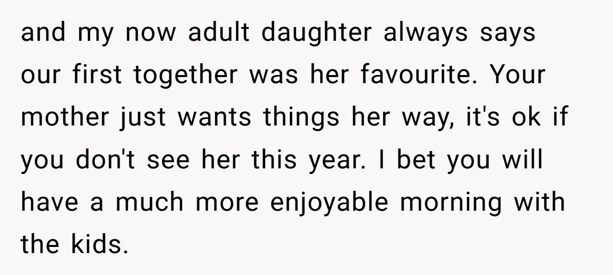 and my now adult daughter always says our first together was her favourite. Your mother just wants things her way, it's ok if you don't see her this year. I...