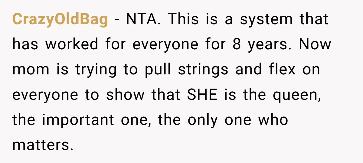 CrazyOldBag − NTA. This is a system that has worked for everyone for 8 years. Now mom is trying to pull strings and flex on everyone to show that SHE...