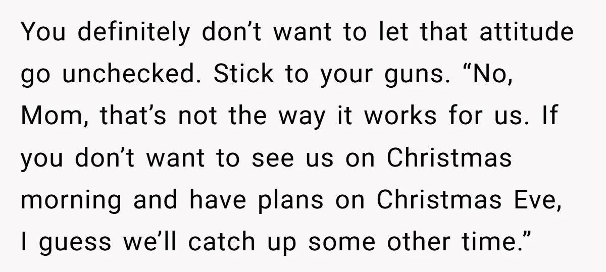 You definitely don’t want to let that attitude go unchecked. Stick to your guns. “No, Mom, that’s not the way it works for us. If you don’t want to see...