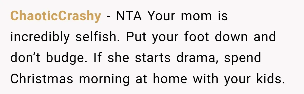 ChaoticCrashy − NTA Your mom is incredibly selfish. Put your foot down and don’t budge. If she starts drama, spend Christmas morning at home with your kids.