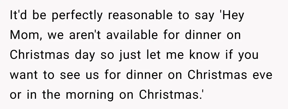 It'd be perfectly reasonable to say 'Hey Mom, we aren't available for dinner on Christmas day so just let me know if you want to see us for dinner on...
