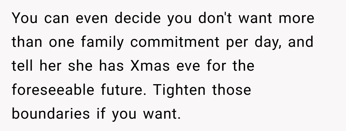 You can even decide you don't want more than one family commitment per day, and tell her she has Xmas eve for the foreseeable future. Tighten those boundaries if you...