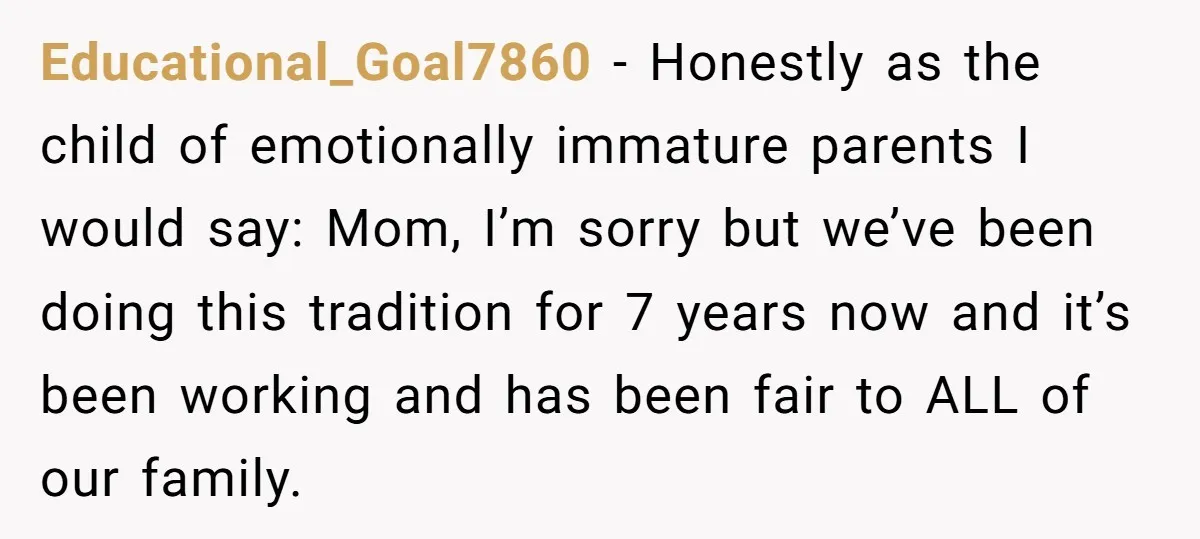 Educational_Goal7860 − Honestly as the child of emotionally immature parents I would say: Mom, I’m sorry but we’ve been doing this tradition for 7 years now and it’s been working...