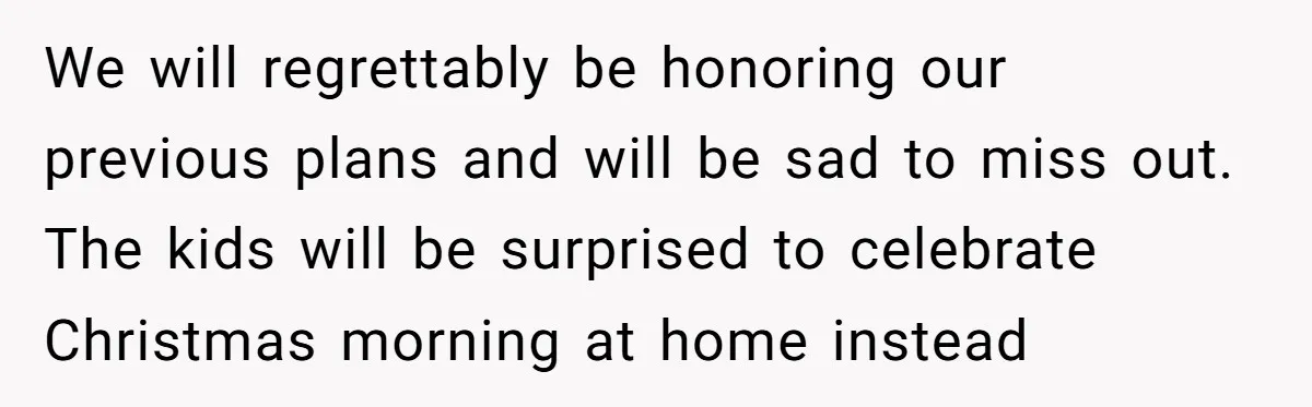 We will regrettably be honoring our previous plans and will be sad to miss out. The kids will be surprised to celebrate Christmas morning at home instead