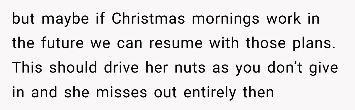 but maybe if Christmas mornings work in the future we can resume with those plans. This should drive her nuts as you don’t give in and she misses out entirely...