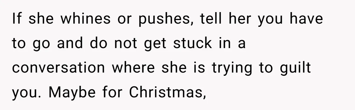 If she whines or pushes, tell her you have to go and do not get stuck in a conversation where she is trying to guilt you. Maybe for Christmas,