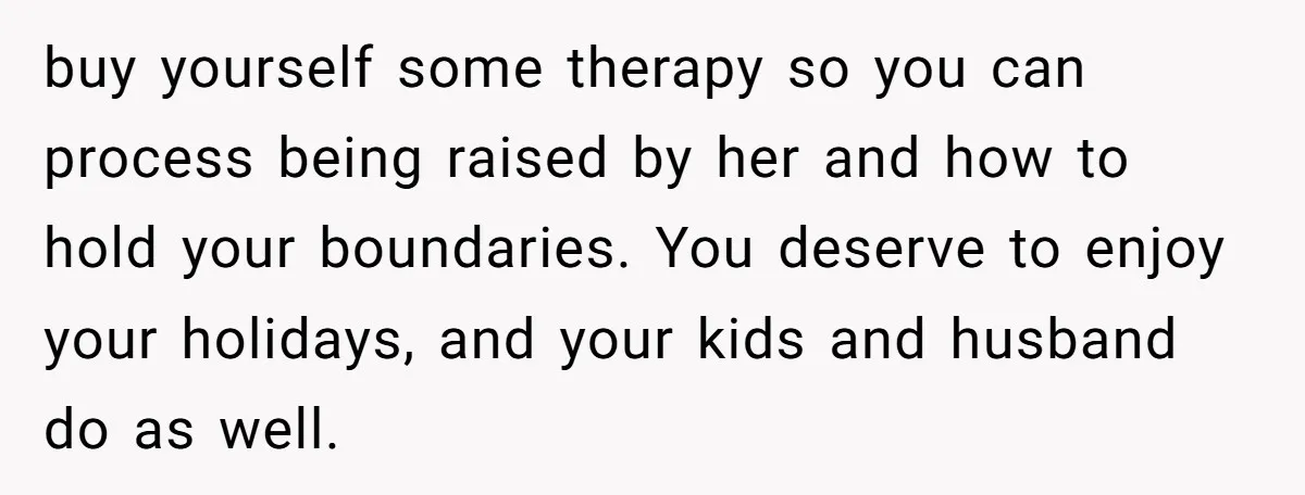 buy yourself some therapy so you can process being raised by her and how to hold your boundaries. You deserve to enjoy your holidays, and your kids and husband do...