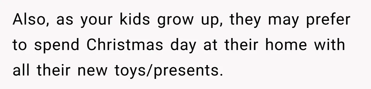 Also, as your kids grow up, they may prefer to spend Christmas day at their home with all their new toys/presents.