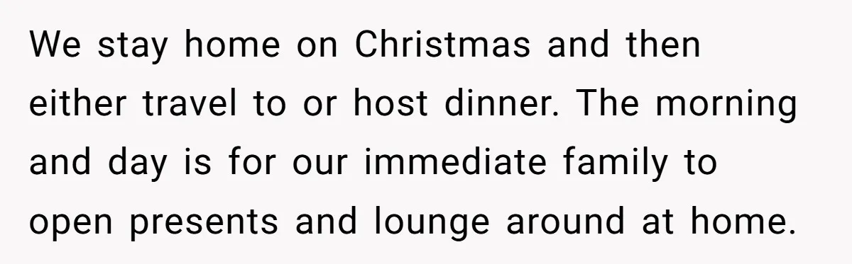 We stay home on Christmas and then either travel to or host dinner. The morning and day is for our immediate family to open presents and lounge around at home.