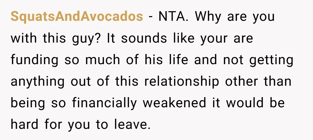SquatsAndAvocados − NTA. Why are you with this guy? It sounds like your are funding so much of his life and not getting anything out of this relationship other than...