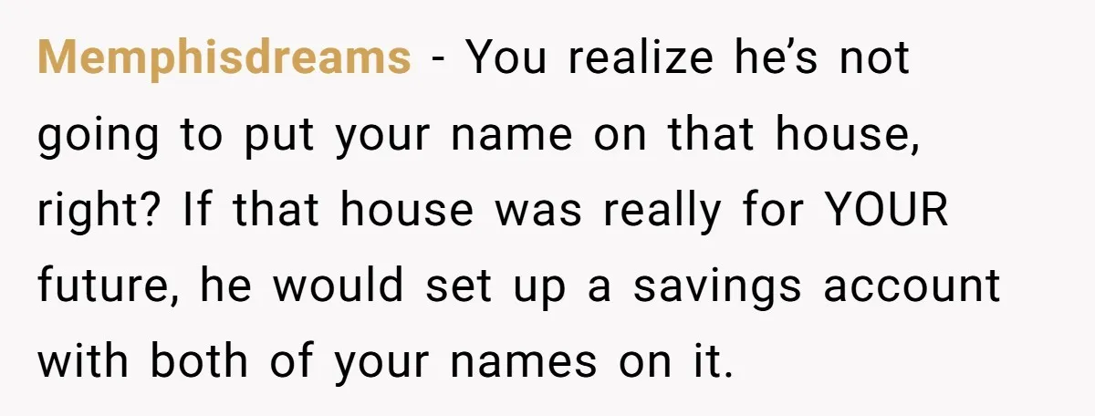 Memphisdreams − You realize he’s not going to put your name on that house, right? If that house was really for YOUR future, he would set up a savings account...