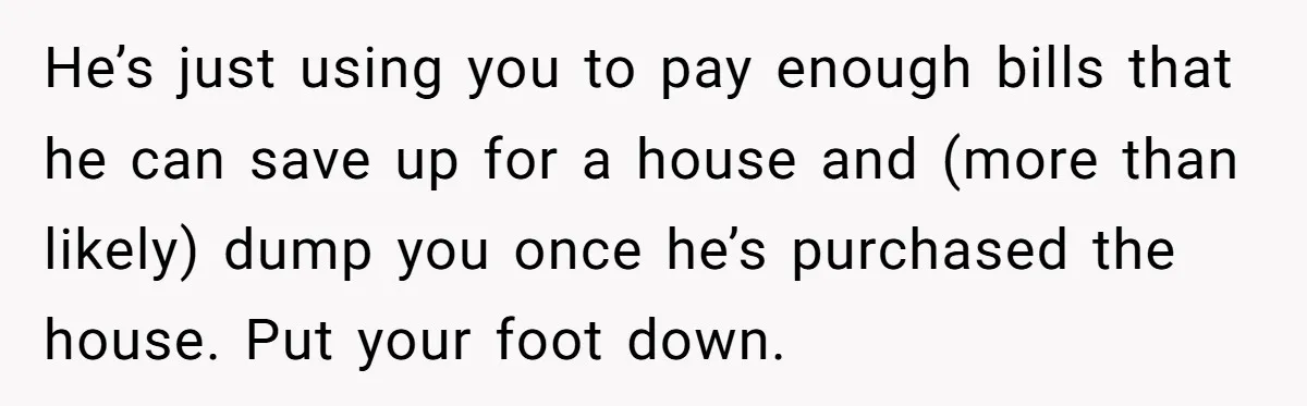He’s just using you to pay enough bills that he can save up for a house and (more than likely) dump you once he’s purchased the house. Put your foot...