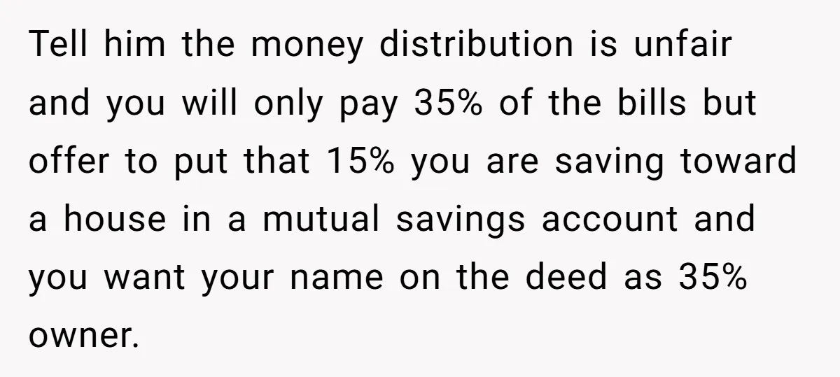 Tell him the money distribution is unfair and you will only pay 35% of the bills but offer to put that 15% you are saving toward a house in a...