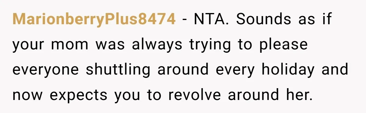 MarionberryPlus8474 − NTA. Sounds as if your mom was always trying to please everyone shuttling around every holiday and now expects you to revolve around her.