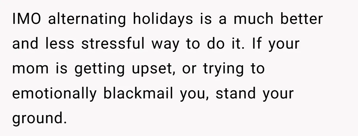 IMO alternating holidays is a much better and less stressful way to do it. If your mom is getting upset, or trying to emotionally blackmail you, stand your ground.