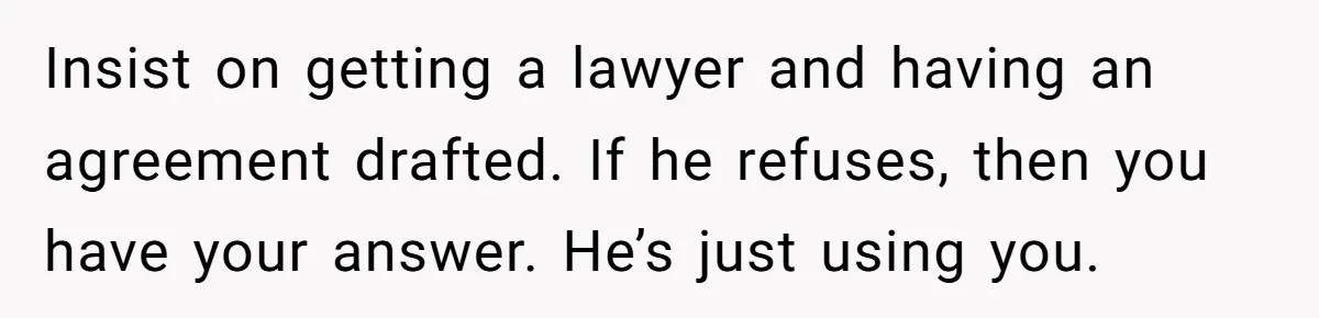 Insist on getting a lawyer and having an agreement drafted. If he refuses, then you have your answer. He’s just using you.
