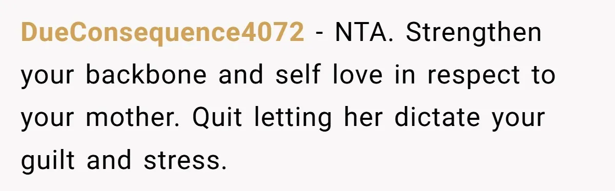 DueConsequence4072 − NTA. Strengthen your backbone and self love in respect to your mother. Quit letting her dictate your guilt and stress.