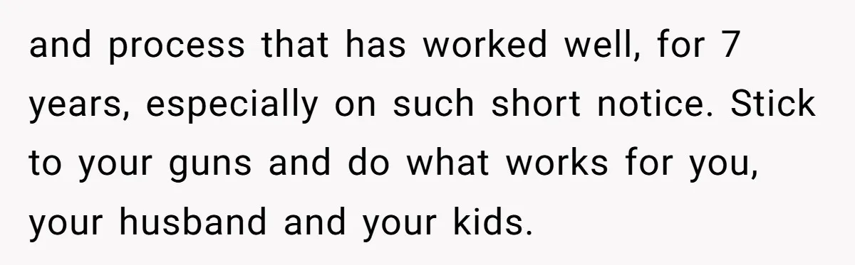 and process that has worked well, for 7 years, especially on such short notice. Stick to your guns and do what works for you, your husband and your kids.