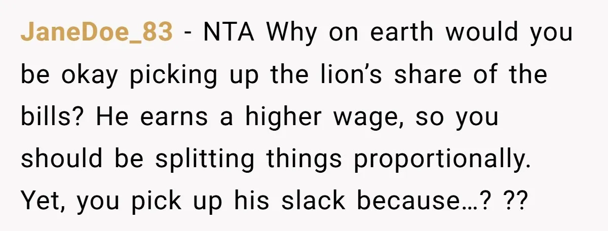JaneDoe_83 − NTA Why on earth would you be okay picking up the lion’s share of the bills? He earns a higher wage, so you should be splitting things proportionally....