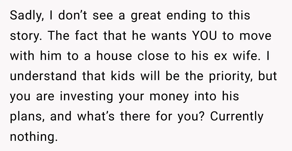 Sadly, I don’t see a great ending to this story. The fact that he wants YOU to move with him to a house close to his ex wife. I understand...