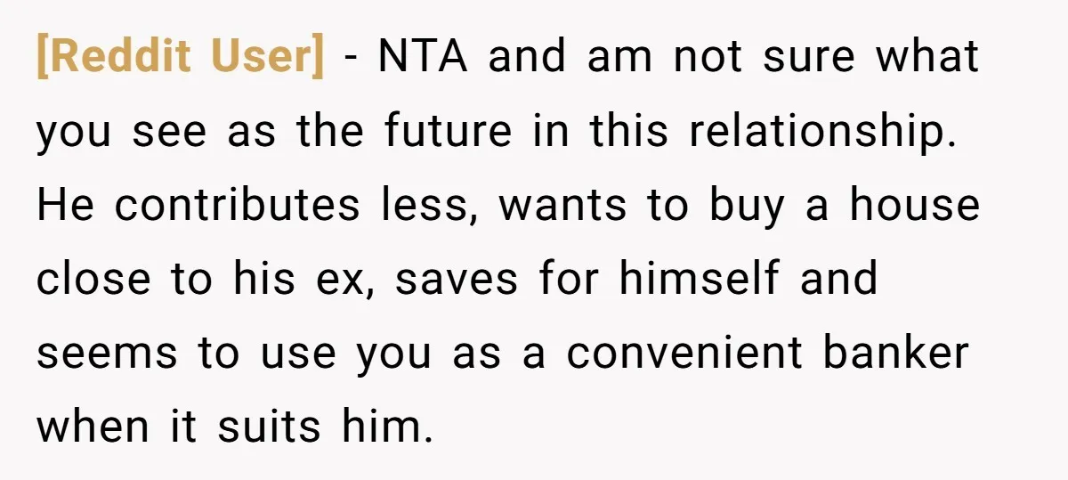 [Reddit User] − NTA and am not sure what you see as the future in this relationship. He contributes less, wants to buy a house close to his ex, saves...
