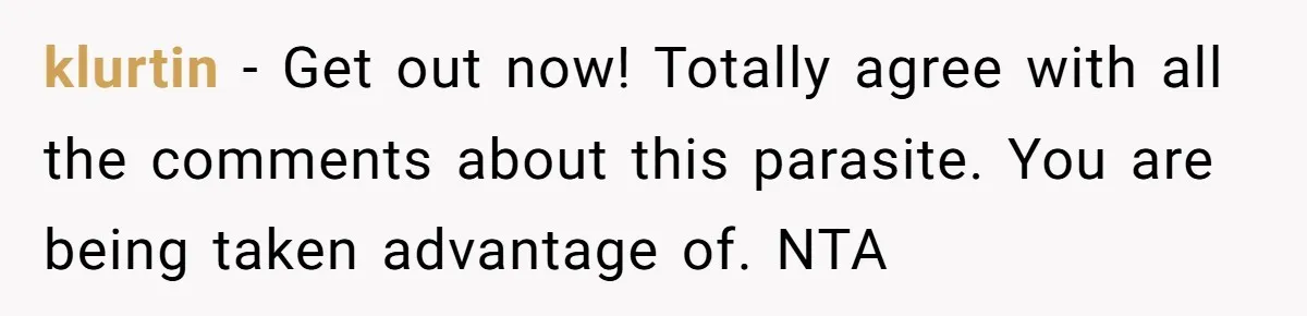 klurtin − Get out now! Totally agree with all the comments about this parasite. You are being taken advantage of. NTA