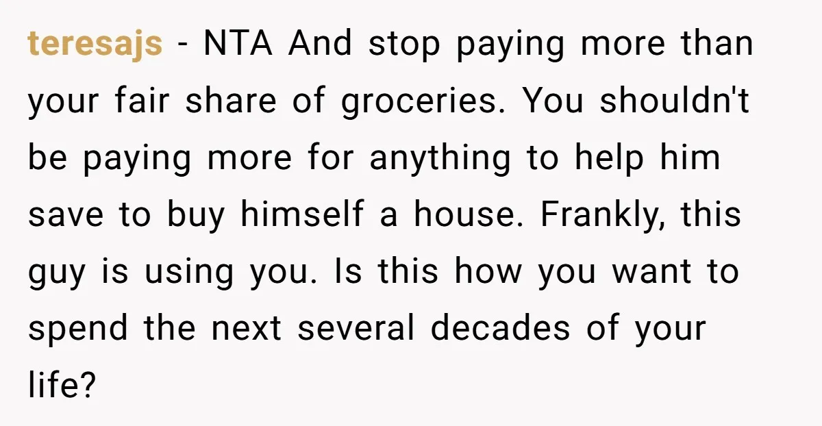 teresajs − NTA And stop paying more than your fair share of groceries. You shouldn't be paying more for anything to help him save to buy himself a house. Frankly,...