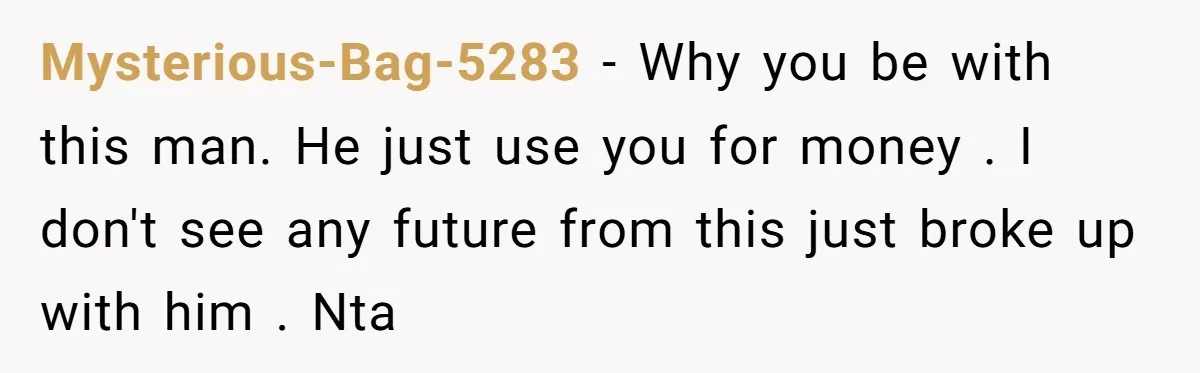 Mysterious-Bag-5283 − Why you be with this man. He just use you for money . I don't see any future from this just broke up with him . Nta