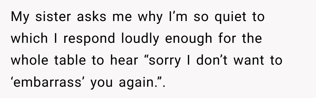My sister asks me why I’m so quiet to which I respond loudly enough for the whole table to hear “sorry I don’t want to ‘embarrass’ you again.”.