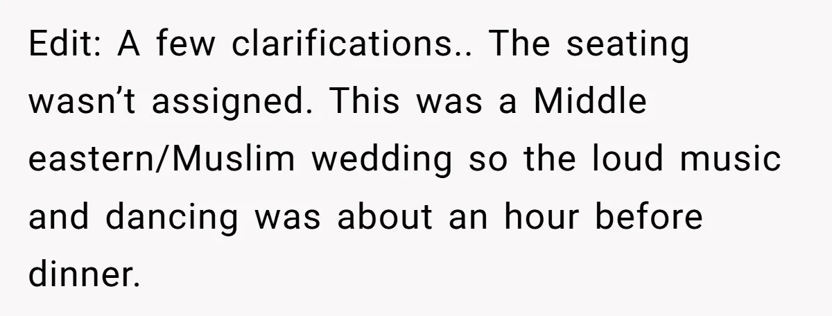 Edit: A few clarifications.. The seating wasn’t assigned. This was a Middle eastern/Muslim wedding so the loud music and dancing was about an hour before dinner.