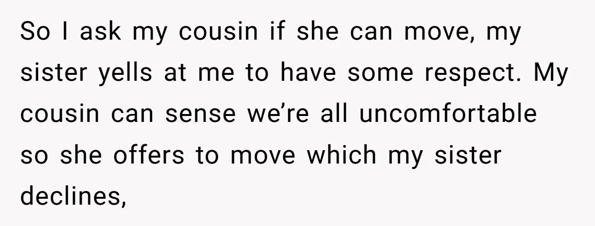 So I ask my cousin if she can move, my sister yells at me to have some respect. My cousin can sense we’re all uncomfortable so she offers to move...
